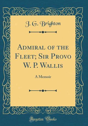 Admiral of the Fleet; Sir Provo W. P. Wallis: A Memoir (Classic Reprint)