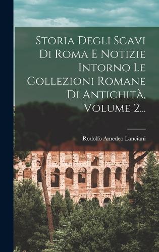 Storia Degli Scavi Di Roma E Notizie Intorno Le Collezioni Romane Di Antichità, Volume 2...