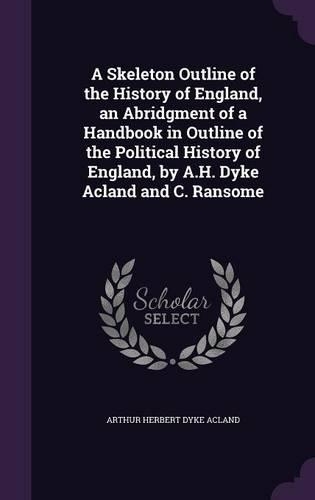 A Skeleton Outline of the History of England, an Abridgment of a Handbook in Outline of the Political History of England, by A.H. Dyke Acland and C. Ransome