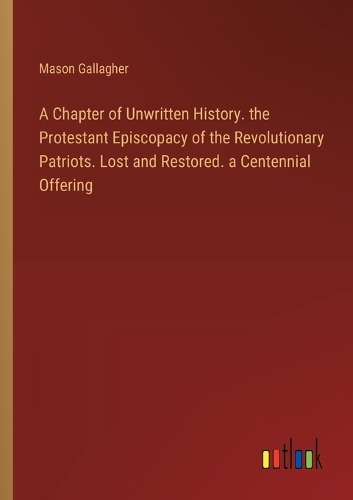 A Chapter of Unwritten History. the Protestant Episcopacy of the Revolutionary Patriots. Lost and Restored. a Centennial Offering