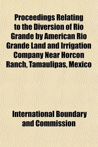 Proceedings Relating to the Diversion of Rio Grande by American Rio Grande Land and Irrigation Company Near Horcon Ranch, Tamaulipas, Mexico