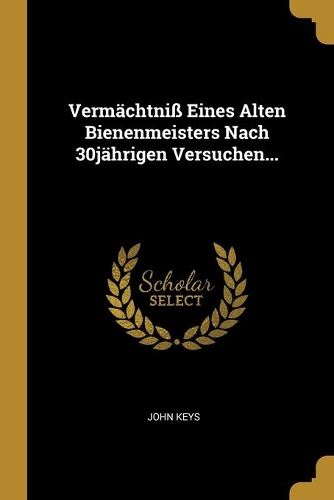 Vermächtniß Eines Alten Bienenmeisters Nach 30jährigen Versuchen...