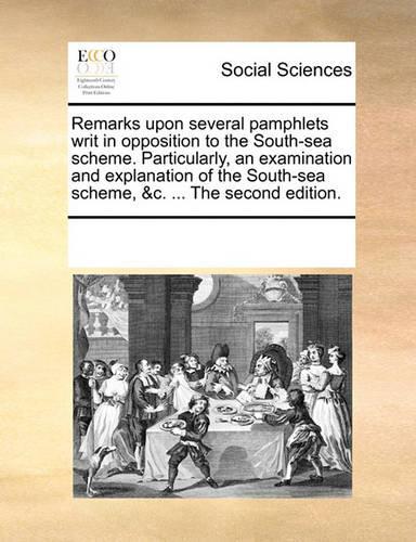 Remarks Upon Several Pamphlets Writ in Opposition to the South-Sea Scheme. Particularly, an Examination and Explanation of the South-Sea Scheme, &c. ... the Second Edition.