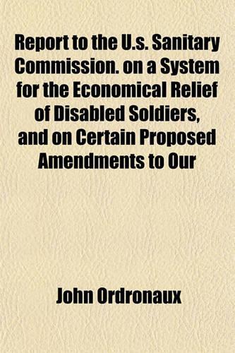 Report to the U.S. Sanitary Commission. on a System for the Economical Relief of Disabled Soldiers, and on Certain Proposed Amendments to Our