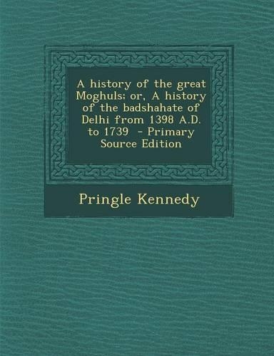 A History of the Great Moghuls; Or, a History of the Badshahate of Delhi from 1398 A.D. to 1739