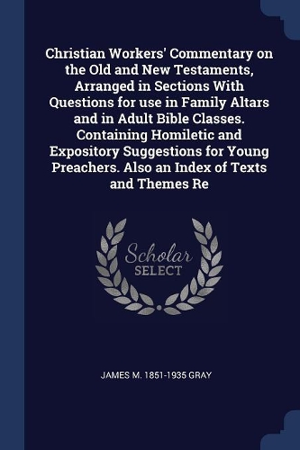 Christian Workers' Commentary on the Old and New Testaments, Arranged in Sections With Questions for use in Family Altars and in Adult Bible Classes. Containing Homiletic and Expository Suggestions for Young Preachers. Also an Index of Texts and Th