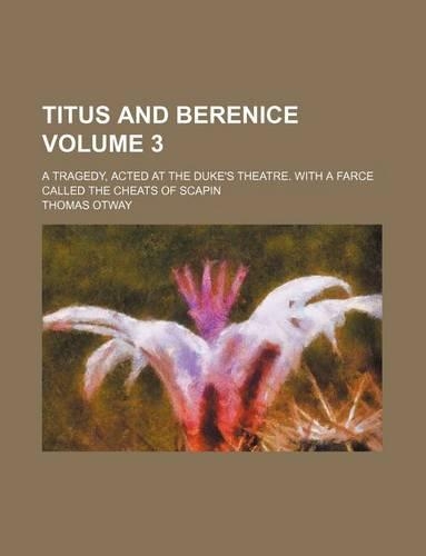Titus and Berenice Volume 3; A Tragedy, Acted at the Duke's Theatre. with a Farce Called the Cheats of Scapin