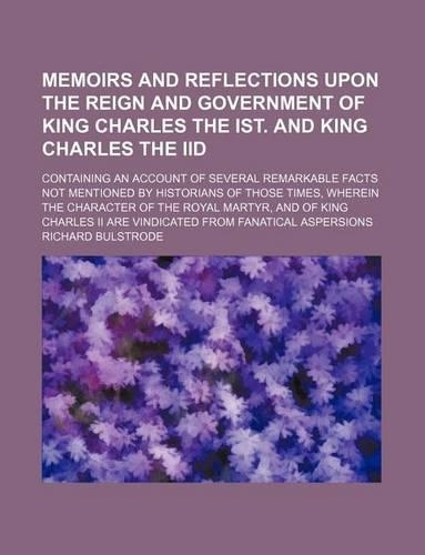 Memoirs and Reflections Upon the Reign and Government of King Charles the Ist. and King Charles the IID; Containing an Account of Several Remarkable Facts Not Mentioned by Historians of Those Times, Wherein the Character of the Royal Martyr, and of