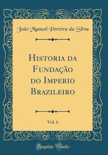 Historia da Fundação do Imperio Brazileiro, Vol. 6 (Classic Reprint)