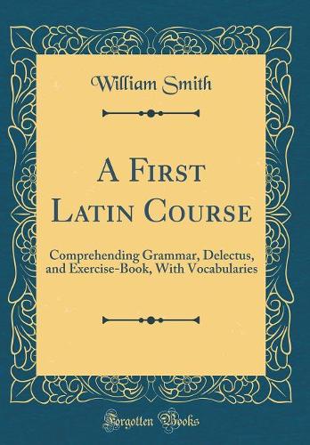 A First Latin Course: Comprehending Grammar, Delectus, and Exercise-Book, With Vocabularies (Classic Reprint)