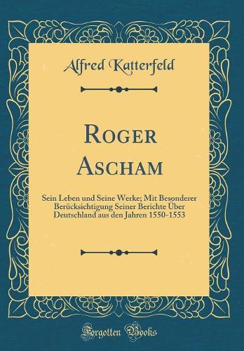 Roger Ascham: Sein Leben und Seine Werke; Mit Besonderer Berücksichtigung Seiner Berichte Über Deutschland aus den Jahren 1550-1553 (Classic Reprint)