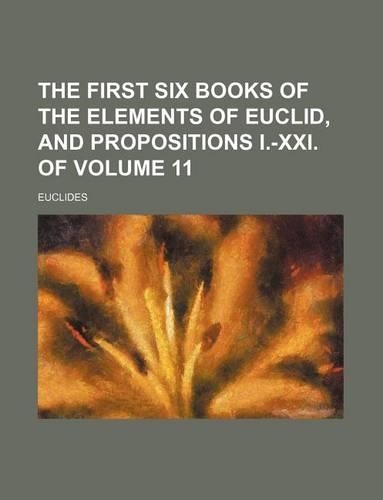 The First Six Books of the Elements of Euclid, and Propositions I.-XXI. of Volume 11