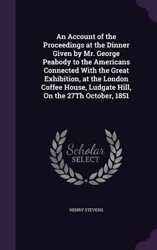 An Account of the Proceedings at the Dinner Given by Mr. George Peabody to the Americans Connected With the Great Exhibition, at the London Coffee House, Ludgate Hill, On the 27Th October, 1851