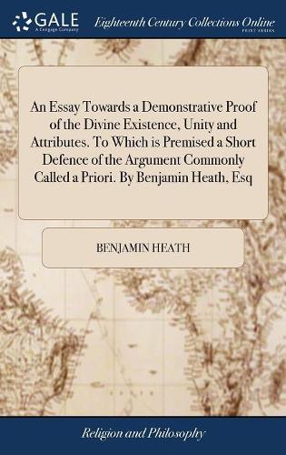An Essay Towards a Demonstrative Proof of the Divine Existence, Unity and Attributes. To Which is Premised a Short Defence of the Argument Commonly Called a Priori. By Benjamin Heath, Esq