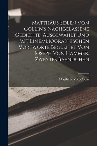 Matthäus Edlen Von Collin'S Nachgelassene Gedichte, Ausgewählt Und Mit Einembiographischen Vortworte Begleitet Von Joseph Von Hammer, Zweytes Baendchen
