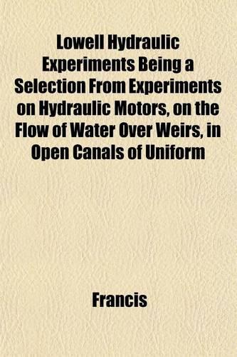 Lowell Hydraulic Experiments Being a Selection from Experiments on Hydraulic Motors, on the Flow of Water Over Weirs, in Open Canals of Uniform