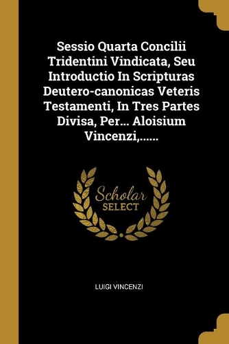 Sessio Quarta Concilii Tridentini Vindicata, Seu Introductio In Scripturas Deutero-canonicas Veteris Testamenti, In Tres Partes Divisa, Per... Aloisium Vincenzi, ......