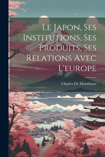 Le Japon, Ses Institutions, Ses Produits, Ses Relations Avec L'europe