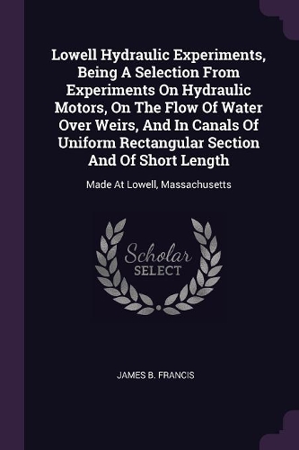Lowell Hydraulic Experiments, Being A Selection From Experiments On Hydraulic Motors, On The Flow Of Water Over Weirs, And In Canals Of Uniform Rectangular Section And Of Short Length