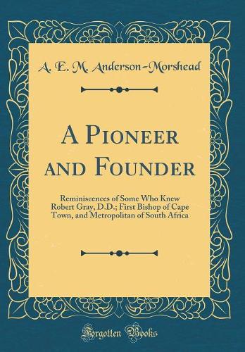 A Pioneer and Founder: Reminiscences of Some Who Knew Robert Gray, D.D.; First Bishop of Cape Town, and Metropolitan of South Africa (Classic Reprint)
