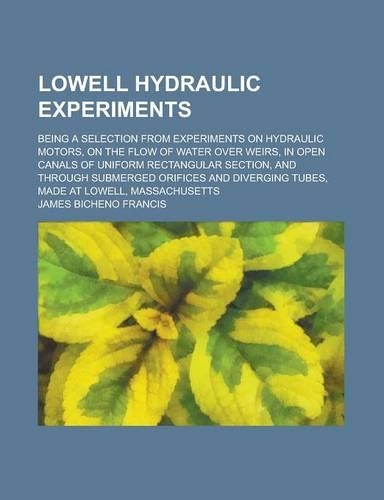 Lowell Hydraulic Experiments; Being a Selection from Experiments on Hydraulic Motors, on the Flow of Water Over Weirs, in Open Canals of Uniform Rectangular Section, and Through Submerged Orifices and Diverging Tubes, Made at Lowell,