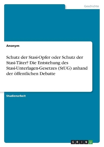 Schutz der Stasi-Opfer oder Schutz der Stasi-Täter? Die Entstehung des Stasi-Unterlagen-Gesetzes (StUG) anhand der öffentlichen Debatte