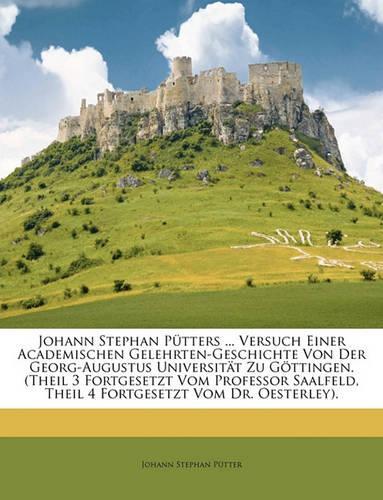 Johann Stephan Pütters ... Versuch Einer Academischen Gelehrten-Geschichte Von Der Georg-Augustus Universität Zu Göttingen. (Theil 3 Fortgesetzt Vom Professor Saalfeld, Theil 4 Fortgesetzt Vom Dr. Oesterley).