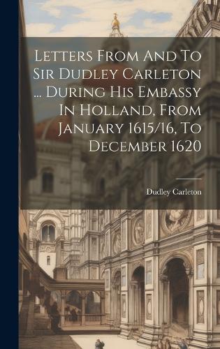 Letters From And To Sir Dudley Carleton ... During His Embassy In Holland, From January 1615/16, To December 1620