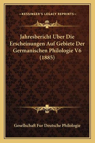 Jahresbericht Uber Die Erscheinungen Auf Gebiete Der Germanischen Philologie V6 (1885)