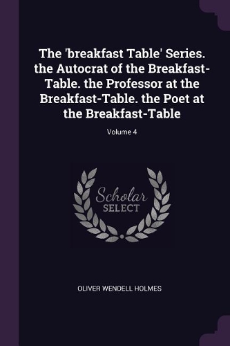 The 'breakfast Table' Series. the Autocrat of the Breakfast-Table. the Professor at the Breakfast-Table. the Poet at the Breakfast-Table; Volume 4