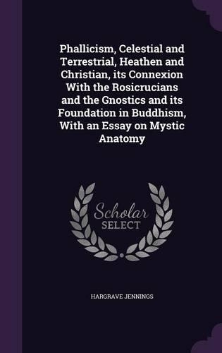 Phallicism, Celestial and Terrestrial, Heathen and Christian, its Connexion With the Rosicrucians and the Gnostics and its Foundation in Buddhism, With an Essay on Mystic Anatomy