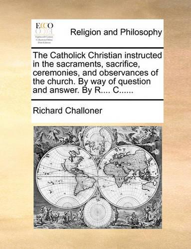 The Catholick Christian Instructed in the Sacraments, Sacrifice, Ceremonies, and Observances of the Church. by Way of Question and Answer. by R.... C......