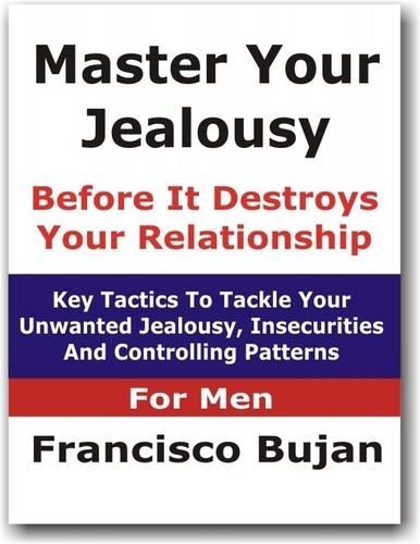 Master Your Jealousy Before It Destroys Your Relationship - Key Tactics To Tackle Your Unwanted Jealousy, Insecurities And Controlling Patterns - For Men