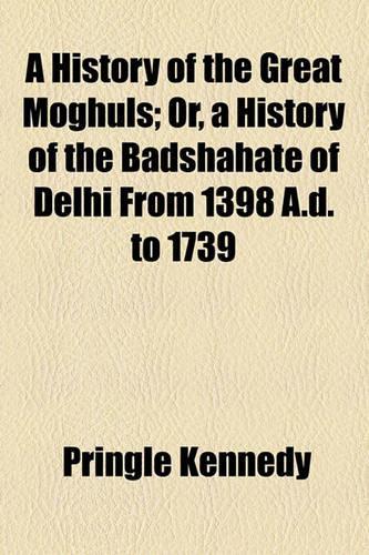 A History of the Great Moghuls; Or, a History of the Badshahate of Delhi from 1398 A.D. to 1739
