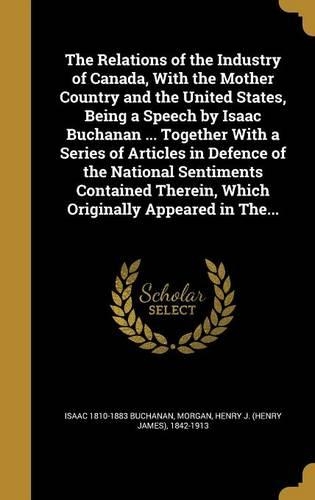 The Relations of the Industry of Canada, With the Mother Country and the United States, Being a Speech by Isaac Buchanan ... Together With a Series of Articles in Defence of the National Sentiments Contained Therein, Which Originally Appeared in Th