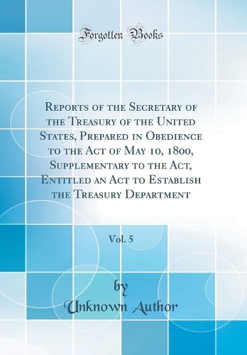 Reports of the Secretary of the Treasury of the United States, Prepared in Obedience to the Act of May 10, 1800, Supplementary to the Act, Entitled an Act to Establish the Treasury Department, Vol. 5 (Classic Reprint)