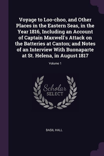 Voyage to Loo-choo, and Other Places in the Eastern Seas, in the Year 1816, Including an Account of Captain Maxwell's Attack on the Batteries at Canton; and Notes of an Interview With Buonaparte at St. Helena, in August 1817; Volume 1