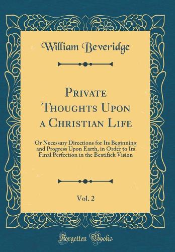 Private Thoughts Upon a Christian Life, Vol. 2: Or Necessary Directions for Its Beginning and Progress Upon Earth, in Order to Its Final Perfection in the Beatifick Vision (Classic Reprint)