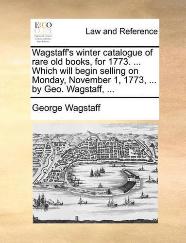 Wagstaff's winter catalogue of rare old books, for 1773. ... Which will begin selling on Monday, November 1, 1773, ... by Geo. Wagstaff, ...