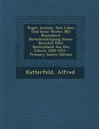Roger Ascham. Sein Leben Und Seine Werke; Mit Besonderer Berucksichtigung Seiner Berichte Uber Deutschland Aus Den Jahren 1550-1553