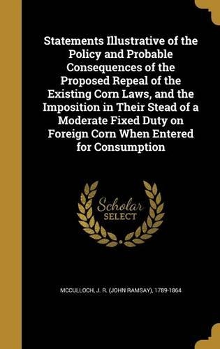 Statements Illustrative of the Policy and Probable Consequences of the Proposed Repeal of the Existing Corn Laws, and the Imposition in Their Stead of a Moderate Fixed Duty on Foreign Corn When Entered for Consumption
