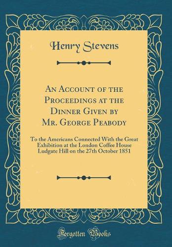 An Account of the Proceedings at the Dinner Given by Mr. George Peabody: To the Americans Connected With the Great Exhibition at the London Coffee House Ludgate Hill on the 27th October 1851 (Classic Reprint)