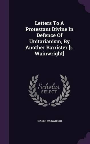 Letters To A Protestant Divine In Defence Of Unitarianism, By Another Barrister [r. Wainwright]