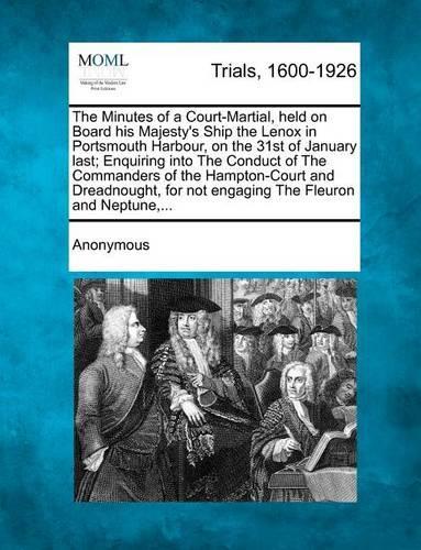 The Minutes of a Court-Martial, Held on Board His Majesty's Ship the Lenox in Portsmouth Harbour, on the 31st of January Last; Enquiring Into the Conduct of the Commanders of the Hampton-Court and Dreadnought, for Not Engaging the Fleuron and Neptu