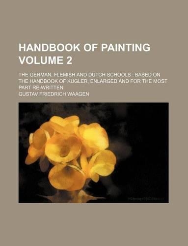 Handbook of Painting Volume 2; The German, Flemish and Dutch Schools Based on the Handbook of Kugler, Enlarged and for the Most Part Re-Written