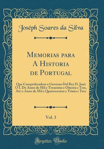 Memorias para A Historia de Portugal, Vol. 3: Que Comprehendem o Governo Del Rey D. Joaõ O I. Do Anno de Mil e Trezentos e Oitenta e Tres, Até o Anno de Mil e Quatrocentos e Trinta e Tres (Classic Reprint)