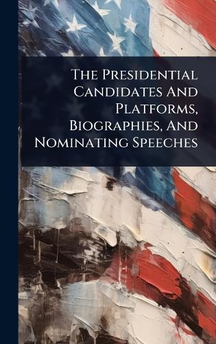 The Presidential Candidates And Platforms, Biographies, And Nominating Speeches