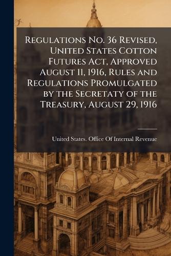 Regulations No. 36 Revised, United States Cotton Futures Act, Approved August 11, 1916, Rules and Regulations Promulgated by the Secretaty of the Treasury, August 29, 1916