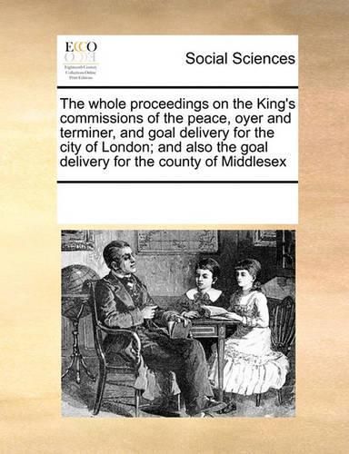 The Whole Proceedings on the King's Commissions of the Peace, Oyer and Terminer, and Goal Delivery for the City of London; And Also the Goal Delivery for the County of Middlesex