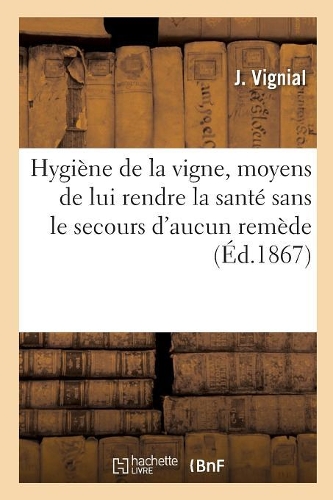 Hygiène de la Vigne, Moyens de Lui Rendre La Santé Sans Le Secours d'Aucun Remède: Taille Raisonnée Et Soins À Donner Aux Vins. 2e Édition